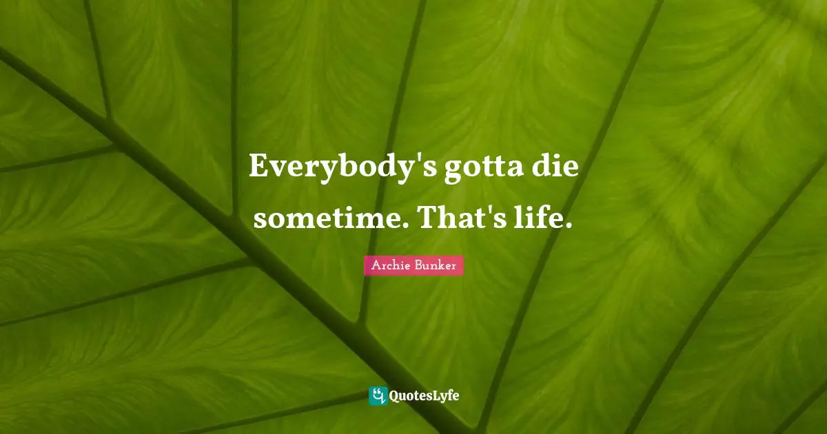 Everybody's gotta die sometime. That's life.
