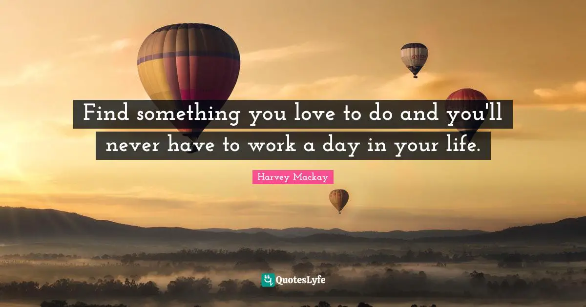 Find something you love to do and you'll never have to work a day in your life.