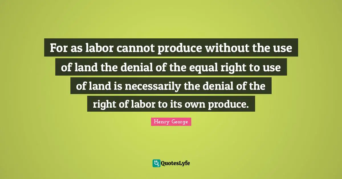 For as labor cannot produce without the use of land the denial of the equal right to use of land is necessarily the denial of the right of labor to its own produce.
