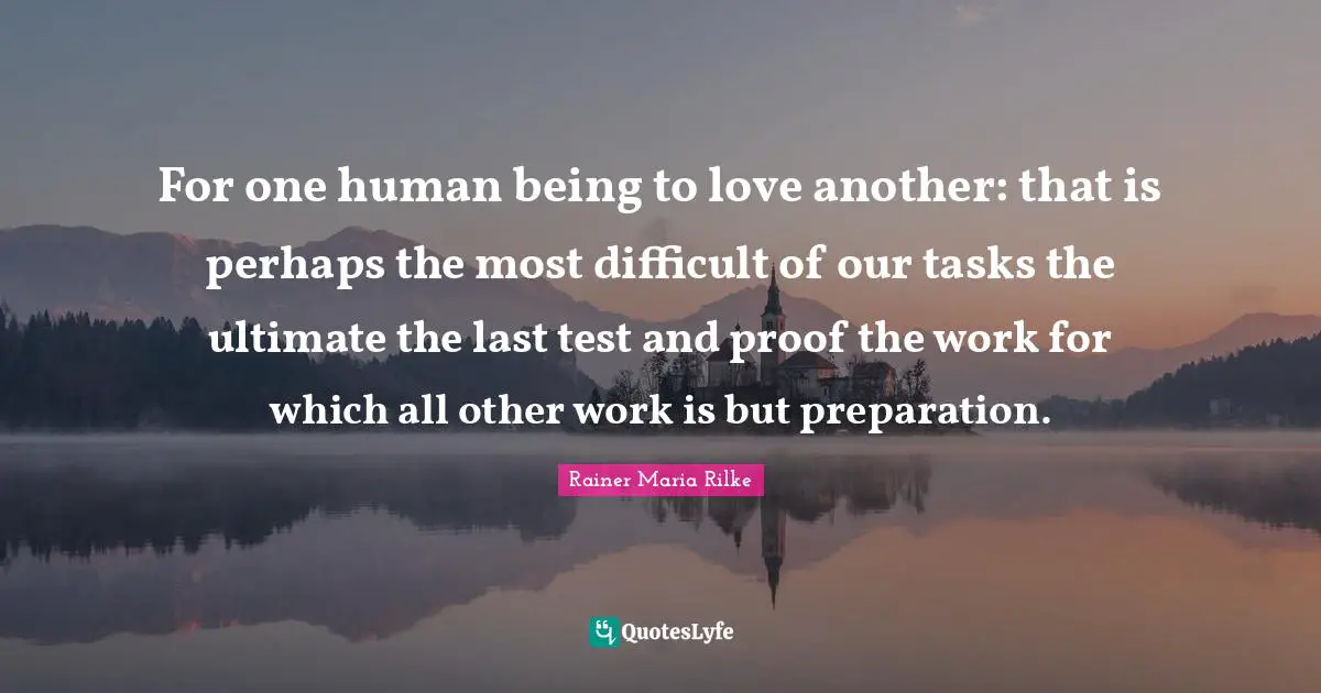 For one human being to love another: that is perhaps the most difficult of our tasks the ultimate the last test and proof the work for which all other work is but preparation.