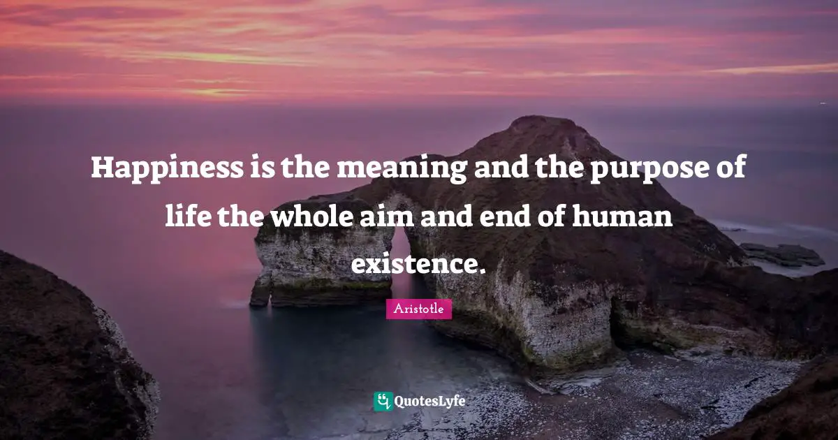 Happiness is the meaning and the purpose of life the whole aim and end of human existence.