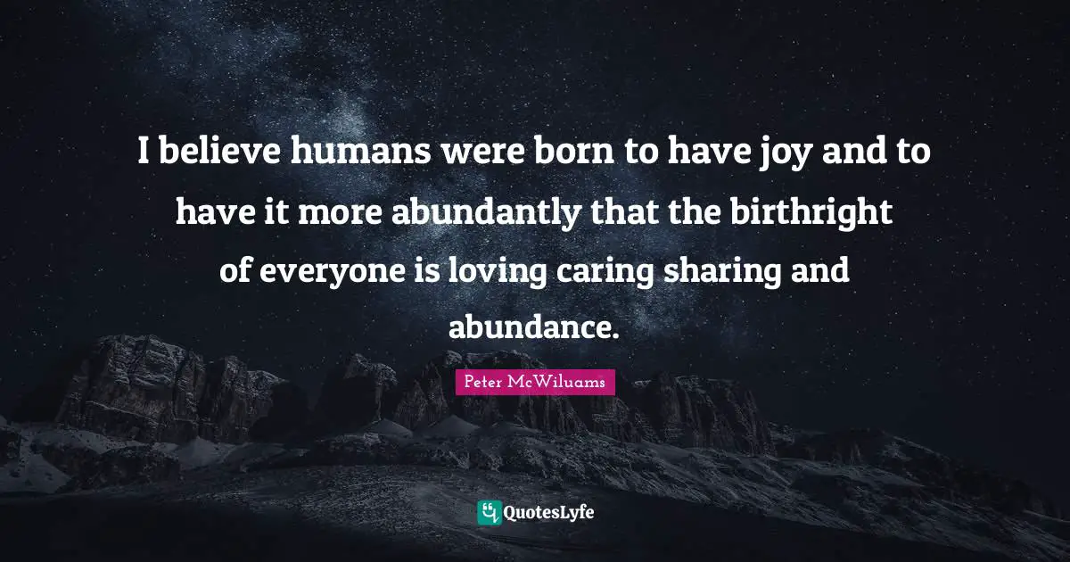 I believe humans were born to have joy and to have it more abundantly that the birthright of everyone is loving caring sharing and abundance.