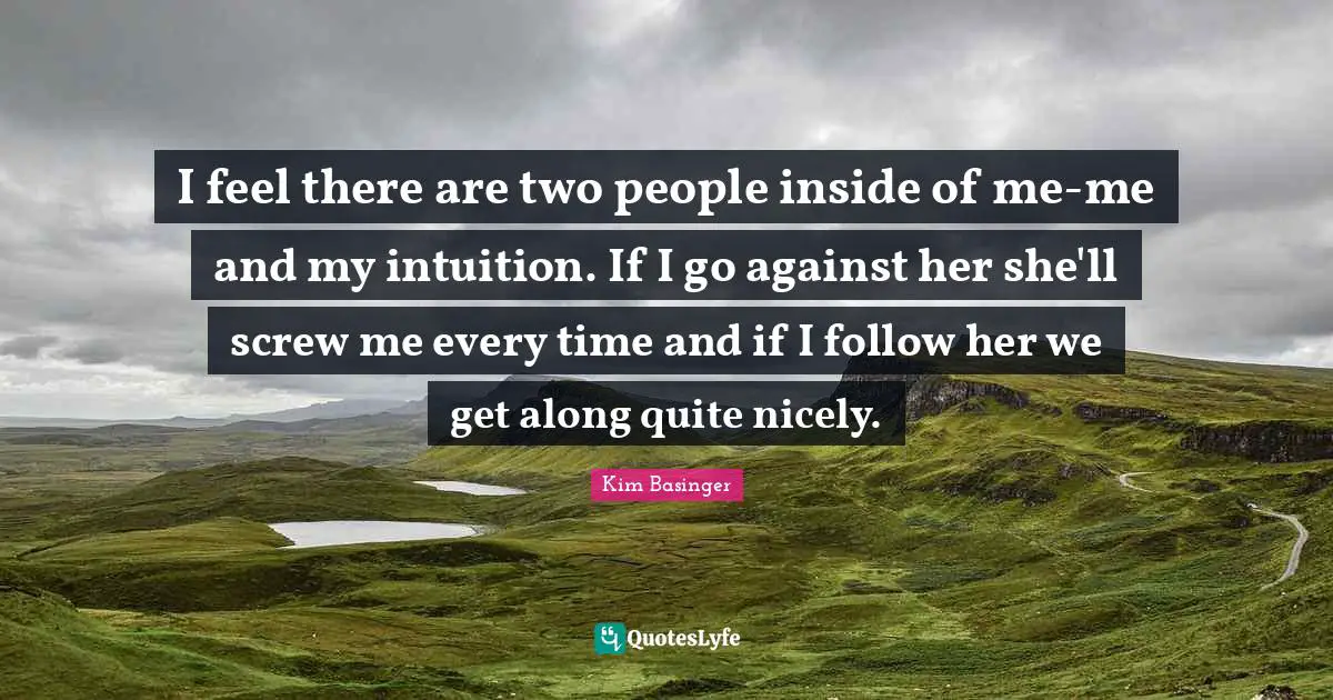 I feel there are two people inside of me-me and my intuition. If I go against her she'll screw me every time and if I follow her we get along quite nicely.