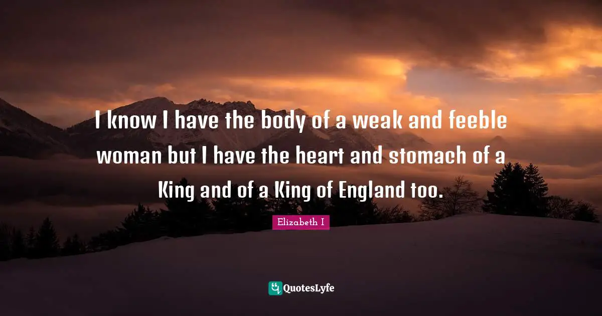 I know I have the body of a weak and feeble woman but I have the heart and stomach of a King and of a King of England too.