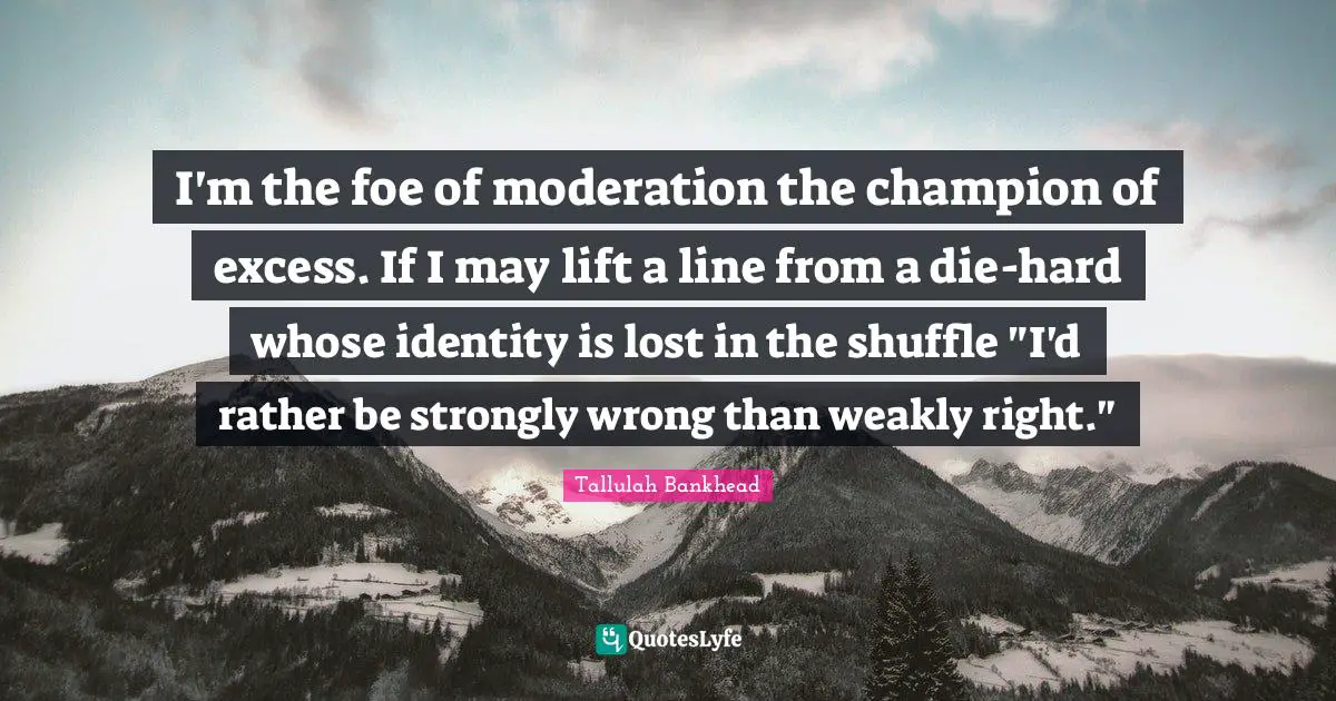 I'm the foe of moderation the champion of excess. If I may lift a line from a die-hard whose identity is lost in the shuffle "I'd rather be strongly wrong than weakly right."
