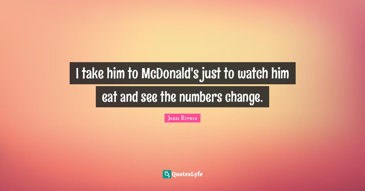 I take him to McDonald's just to watch him eat and see the numbers change.