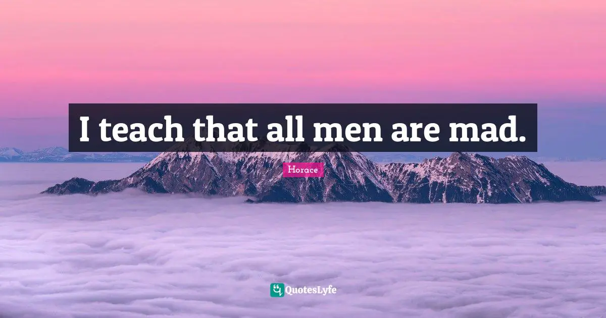 I teach that all men are mad.