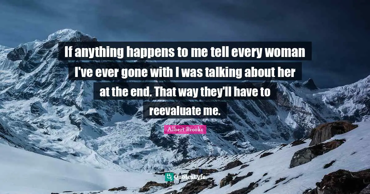 If anything happens to me tell every woman I've ever gone with I was talking about her at the end. That way they'll have to reevaluate me.