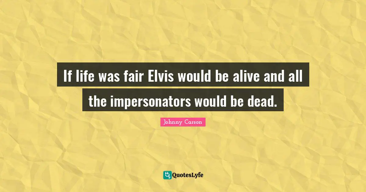 If life was fair Elvis would be alive and all the impersonators would be dead.