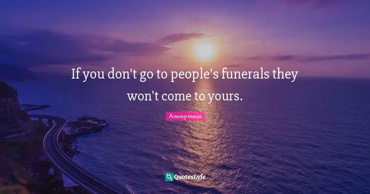 If you don't go to people's funerals they won't come to yours.