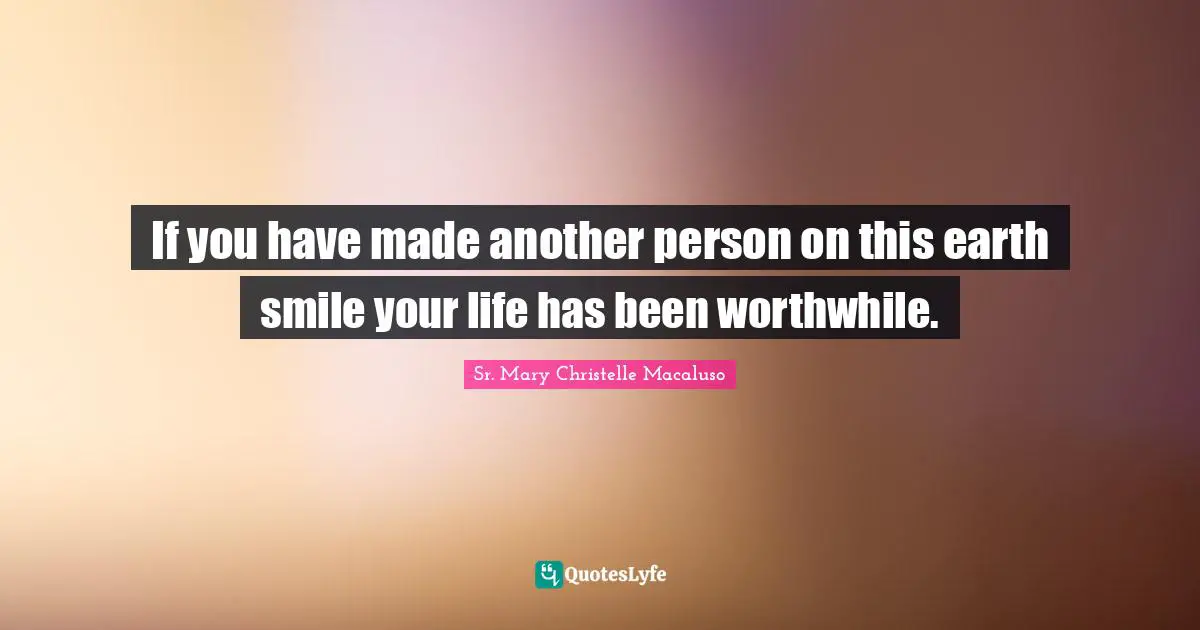 If you have made another person on this earth smile your life has been worthwhile.