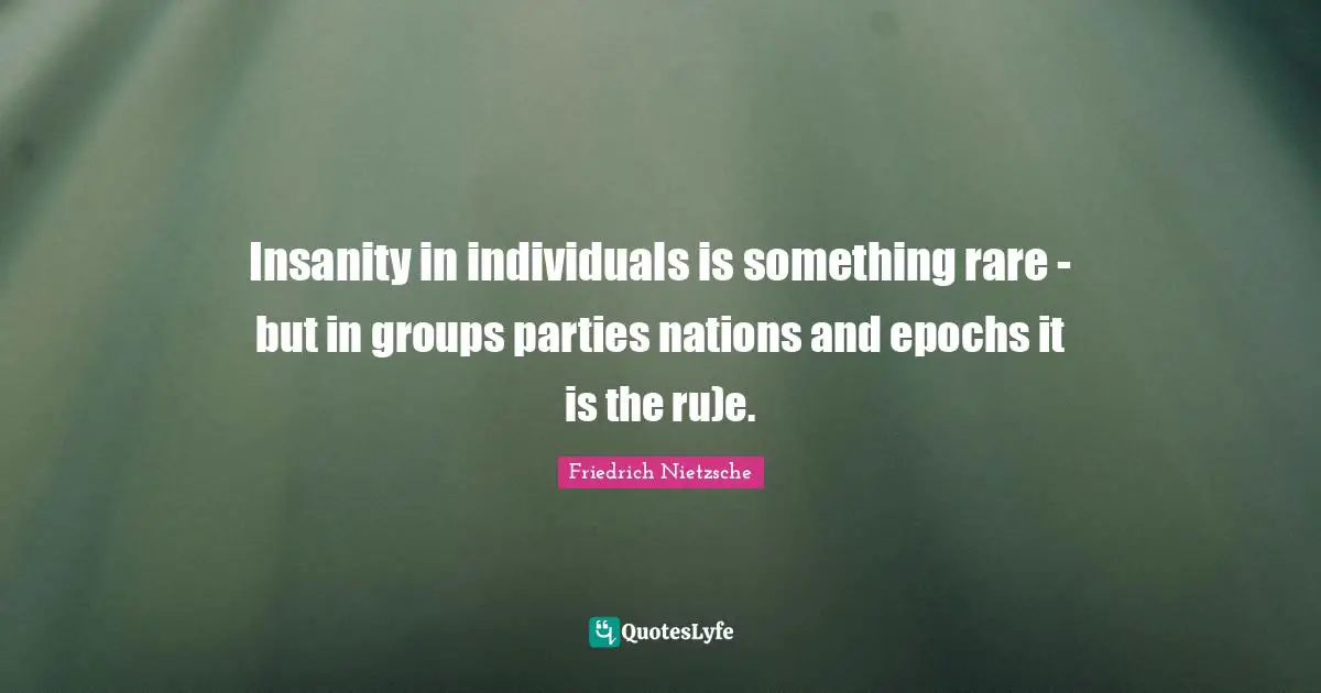 Insanity in individuals is something rare - but in groups parties nations and epochs it is the ru)e.