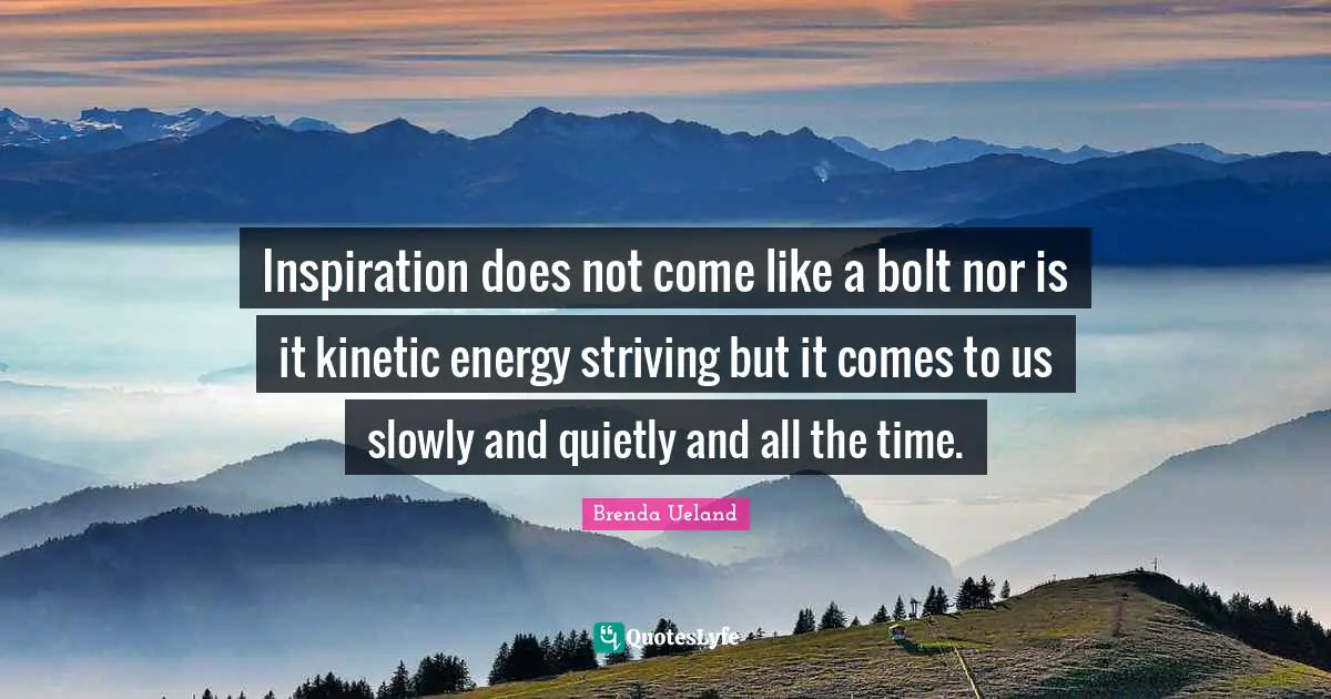 Inspiration does not come like a bolt nor is it kinetic energy striving but it comes to us slowly and quietly and all the time.