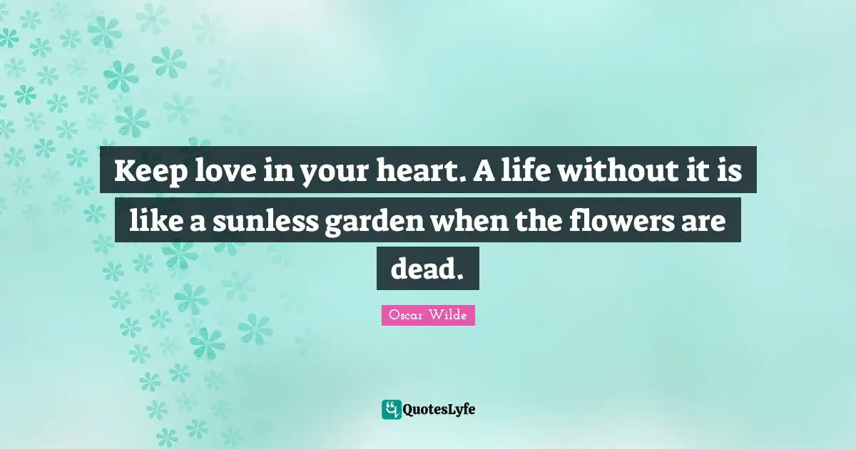 Keep love in your heart. A life without it is like a sunless garden when the flowers are dead.