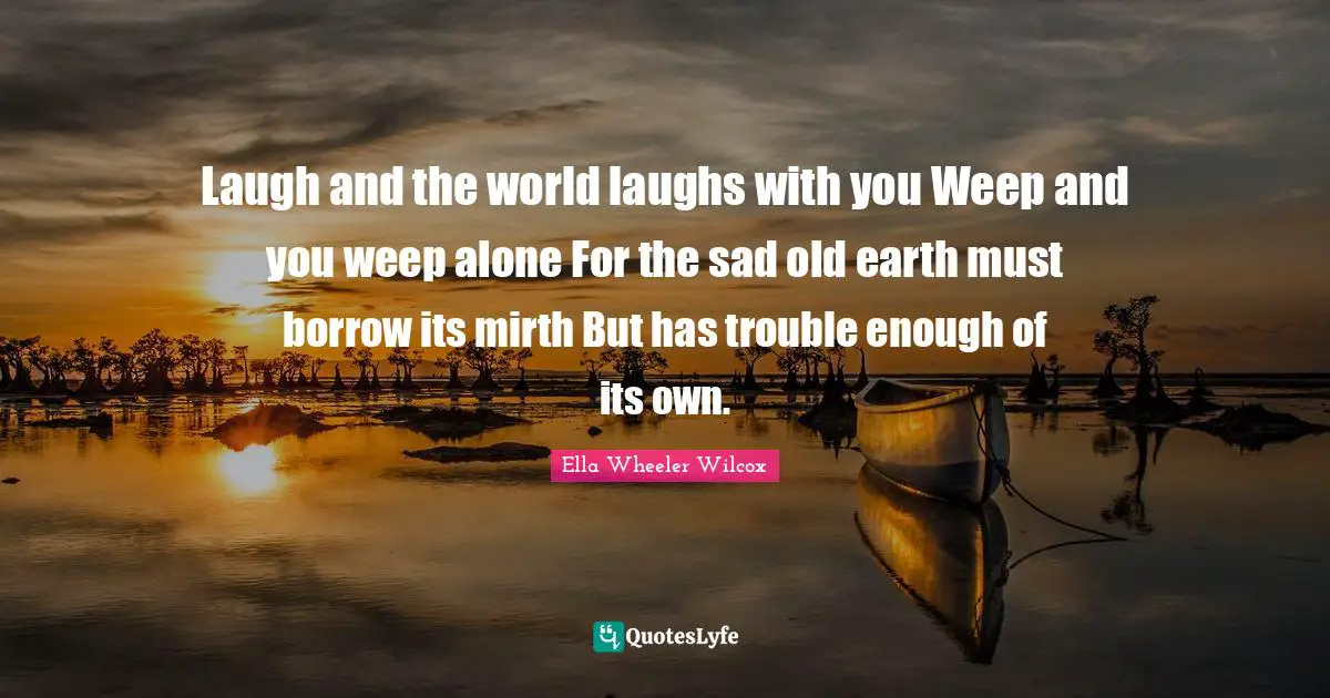 Laugh and the world laughs with you Weep and you weep alone For the sad old earth must borrow its mirth But has trouble enough of its own.