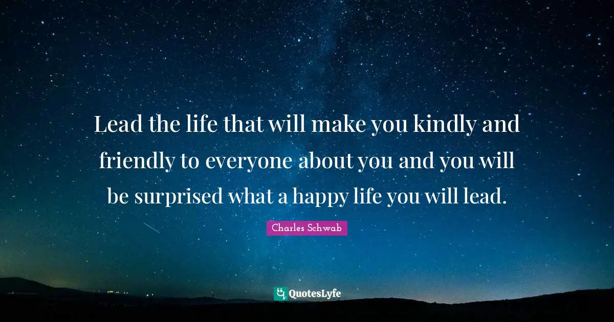 Lead the life that will make you kindly and friendly to everyone about you and you will be surprised what a happy life you will lead.