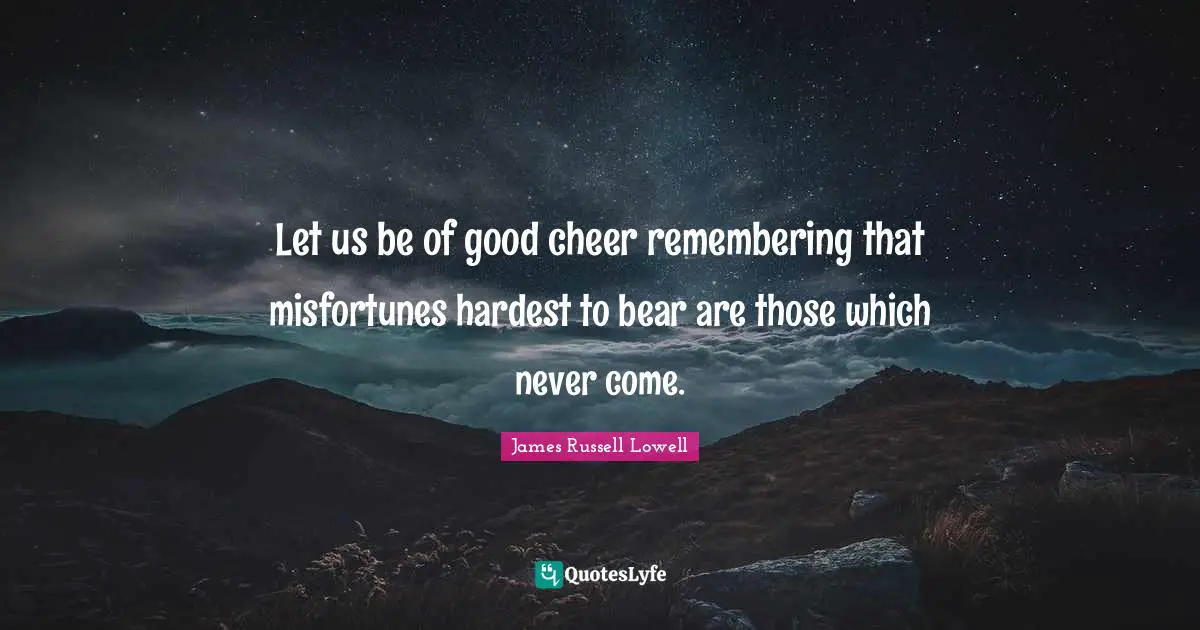 Let us be of good cheer remembering that misfortunes hardest to bear are those which never come.