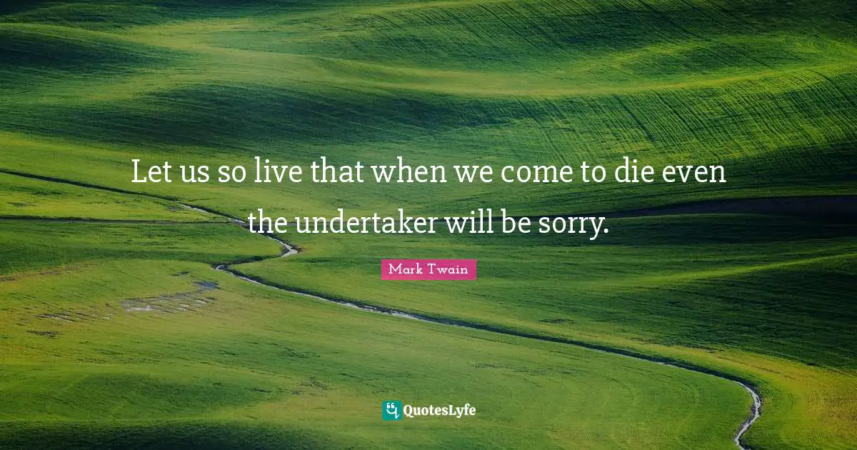 Let us so live that when we come to die even the undertaker will be sorry.