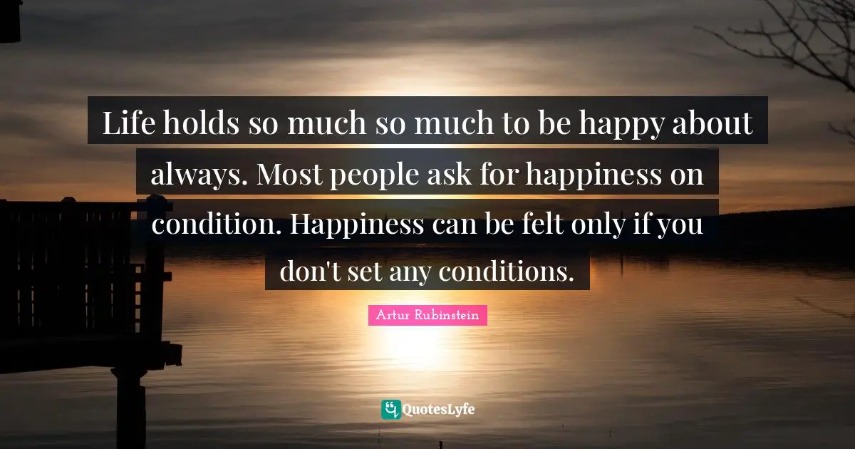 Artur Rubinstein Quotes: "Life holds so much so much to be happy about always. Most people ask for happiness on condition. Happiness can be felt only if you don't set any conditions."