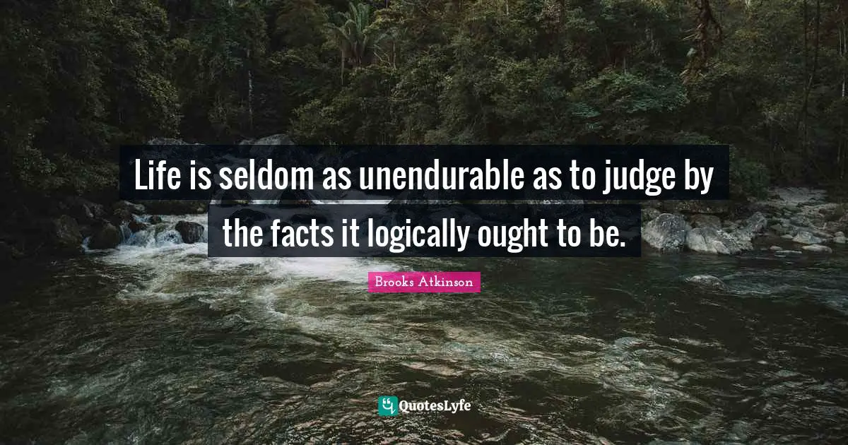 Brooks Atkinson Quotes: "Life is seldom as unendurable as to judge by the facts it logically ought to be."