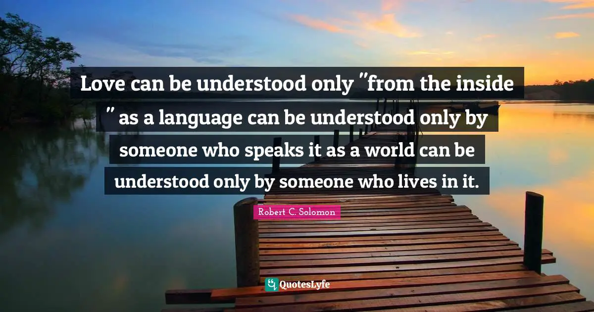 Love can be understood only "from the inside " as a language can be understood only by someone who speaks it as a world can be understood only by someone who lives in it.