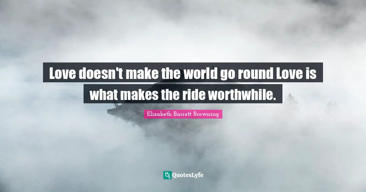 Love doesn't make the world go round Love is what makes the ride worthwhile.