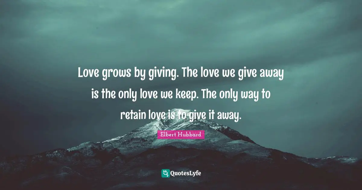 Love grows by giving. The love we give away is the only love we keep. The only way to retain love is to give it away.