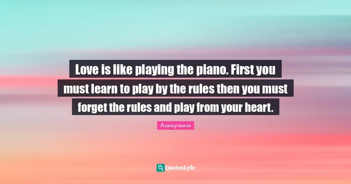 Love is like playing the piano. First you must learn to play by the rules then you must forget the rules and play from your heart.