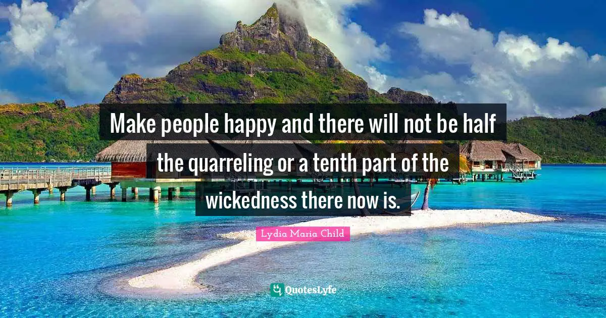 Make people happy and there will not be half the quarreling or a tenth part of the wickedness there now is.
