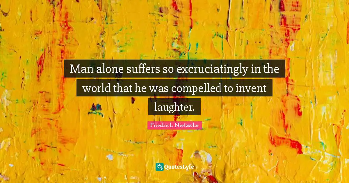 Man alone suffers so excruciatingly in the world that he was compelled to invent laughter.