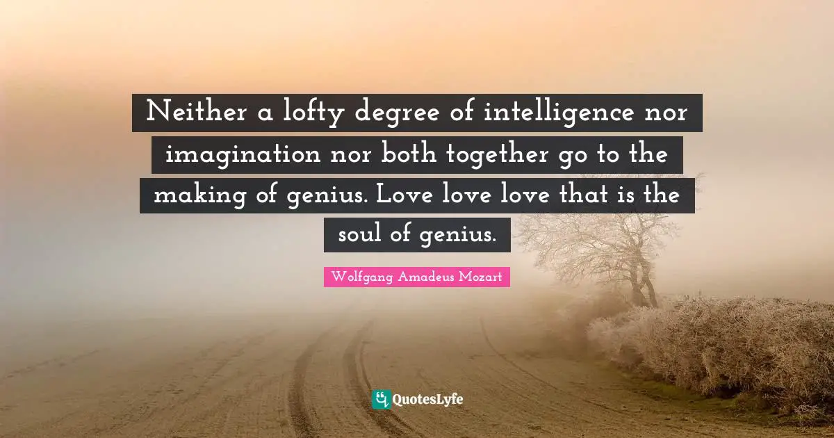 Neither a lofty degree of intelligence nor imagination nor both together go to the making of genius. Love love love that is the soul of genius.