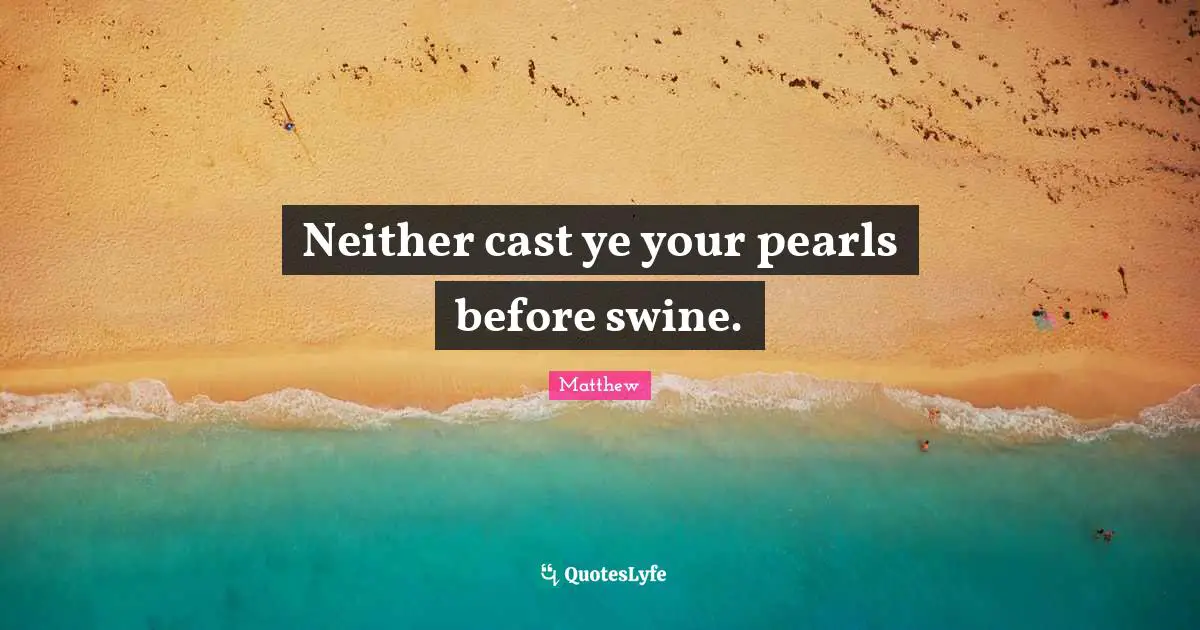 Neither cast ye your pearls before swine.