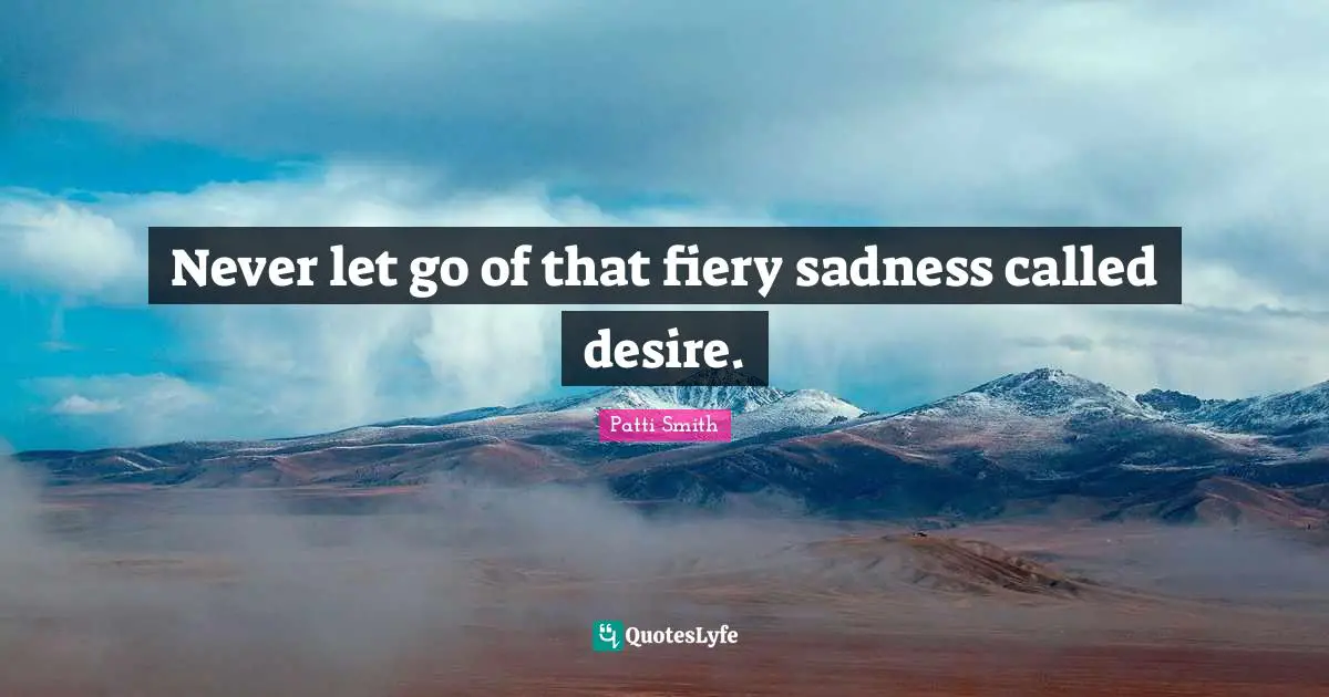 Never let go of that fiery sadness called desire.