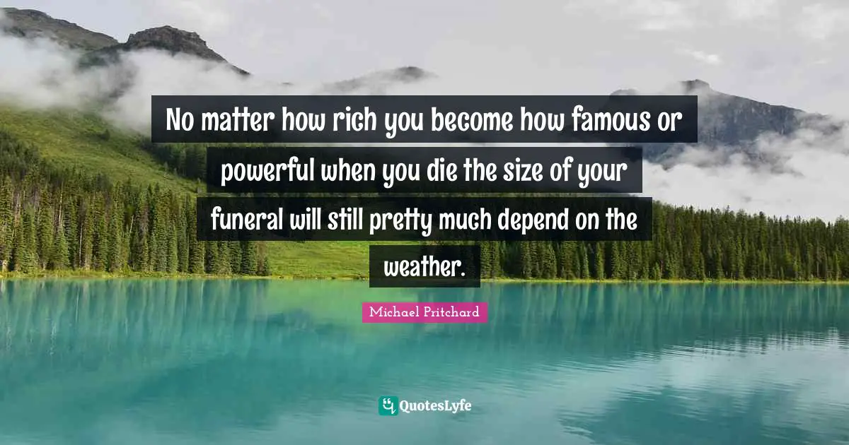 No matter how rich you become how famous or powerful when you die the size of your funeral will still pretty much depend on the weather.