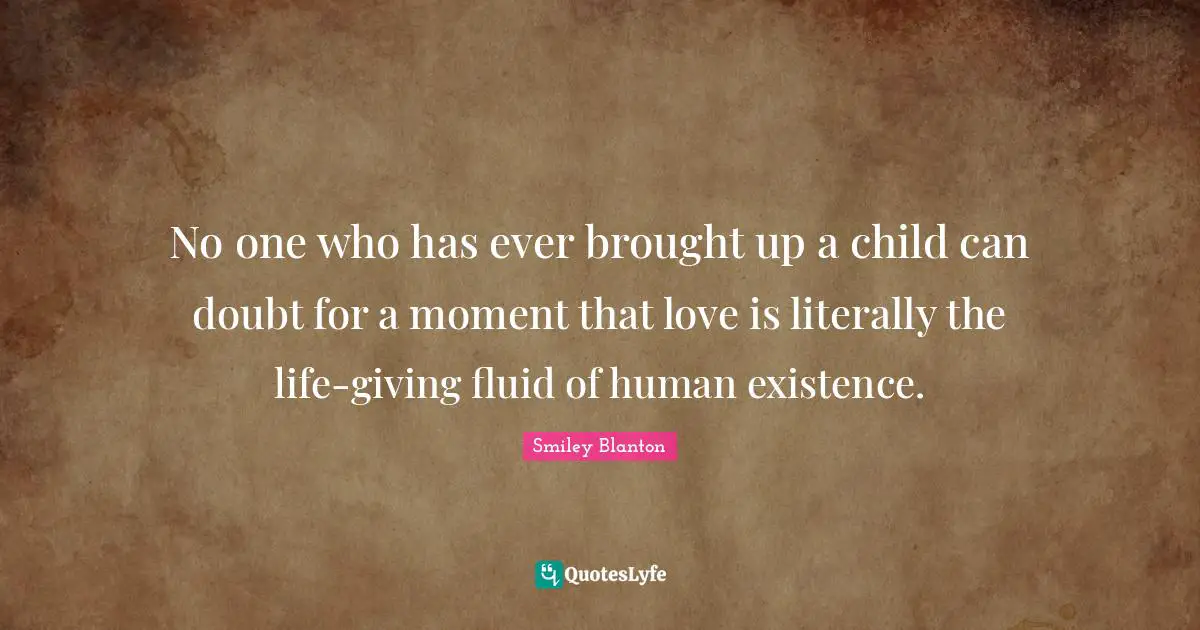 No one who has ever brought up a child can doubt for a moment that love is literally the life-giving fluid of human existence.