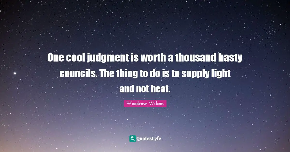 One cool judgment is worth a thousand hasty councils. The thing to do is to supply light and not heat.