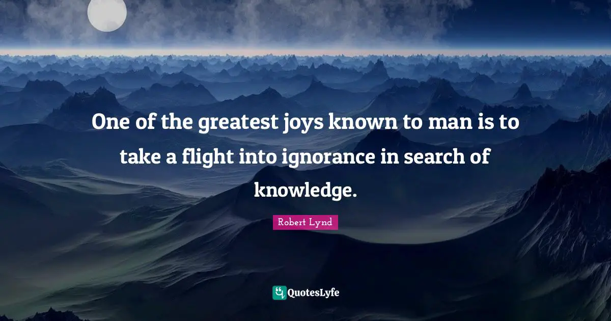 One of the greatest joys known to man is to take a flight into ignorance in search of knowledge.