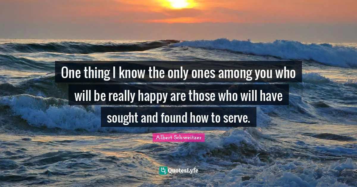 One thing I know the only ones among you who will be really happy are those who will have sought and found how to serve.