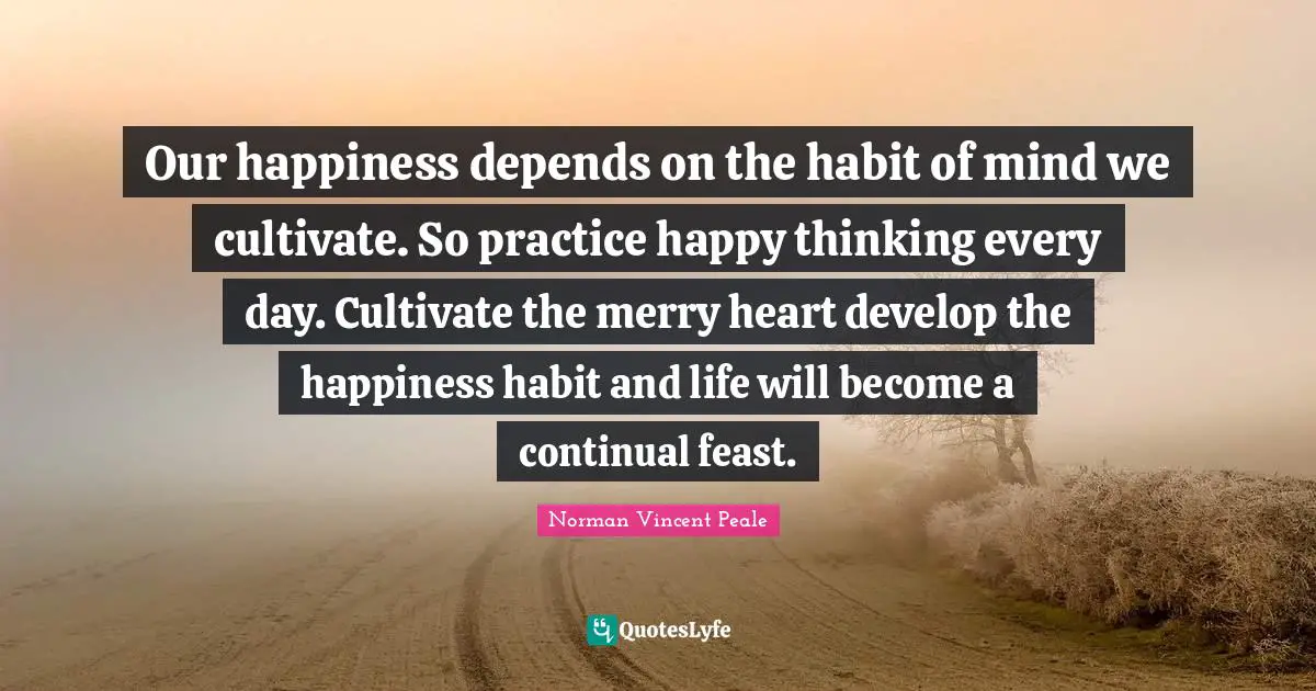 Our happiness depends on the habit of mind we cultivate. So practice happy thinking every day. Cultivate the merry heart develop the happiness habit and life will become a continual feast.
