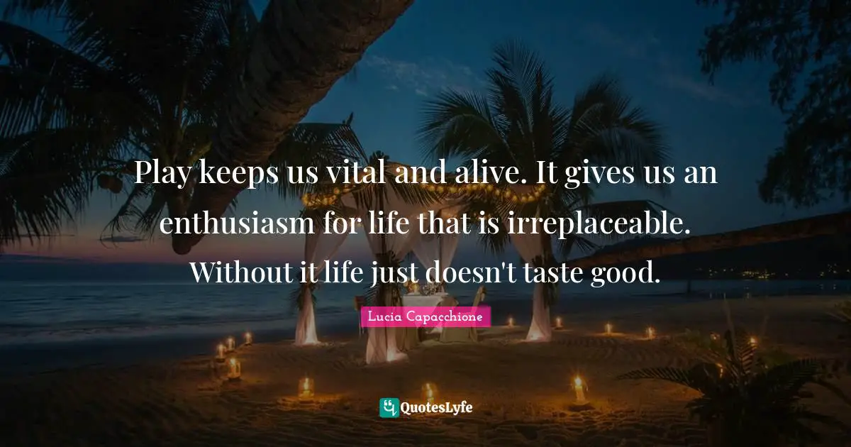 Play keeps us vital and alive. It gives us an enthusiasm for life that is irreplaceable. Without it life just doesn't taste good.
