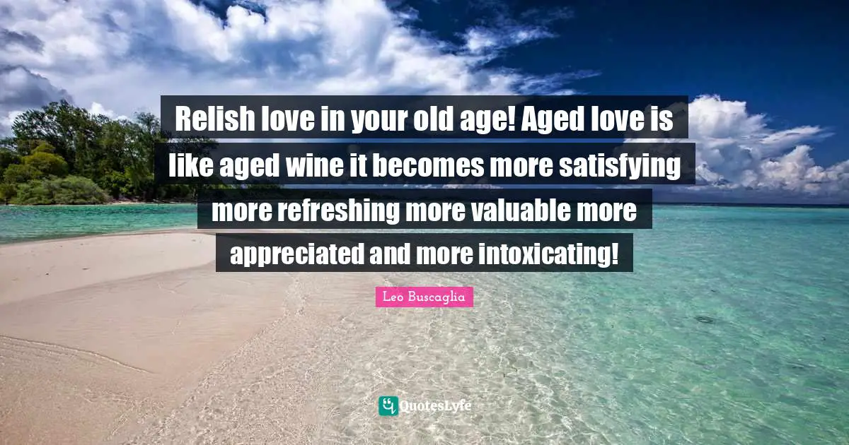 Relish love in your old age! Aged love is like aged wine it becomes more satisfying more refreshing more valuable more appreciated and more intoxicating!