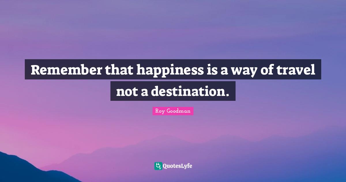 Remember that happiness is a way of travel not a destination.