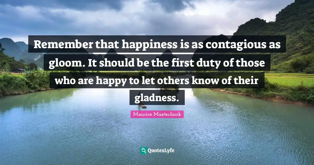 Remember that happiness is as contagious as gloom. It should be the first duty of those who are happy to let others know of their gladness.