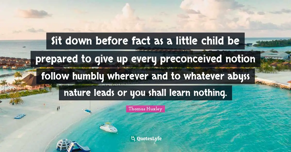 Sit down before fact as a little child be prepared to give up every preconceived notion follow humbly wherever and to whatever abyss nature leads or you shall learn nothing.