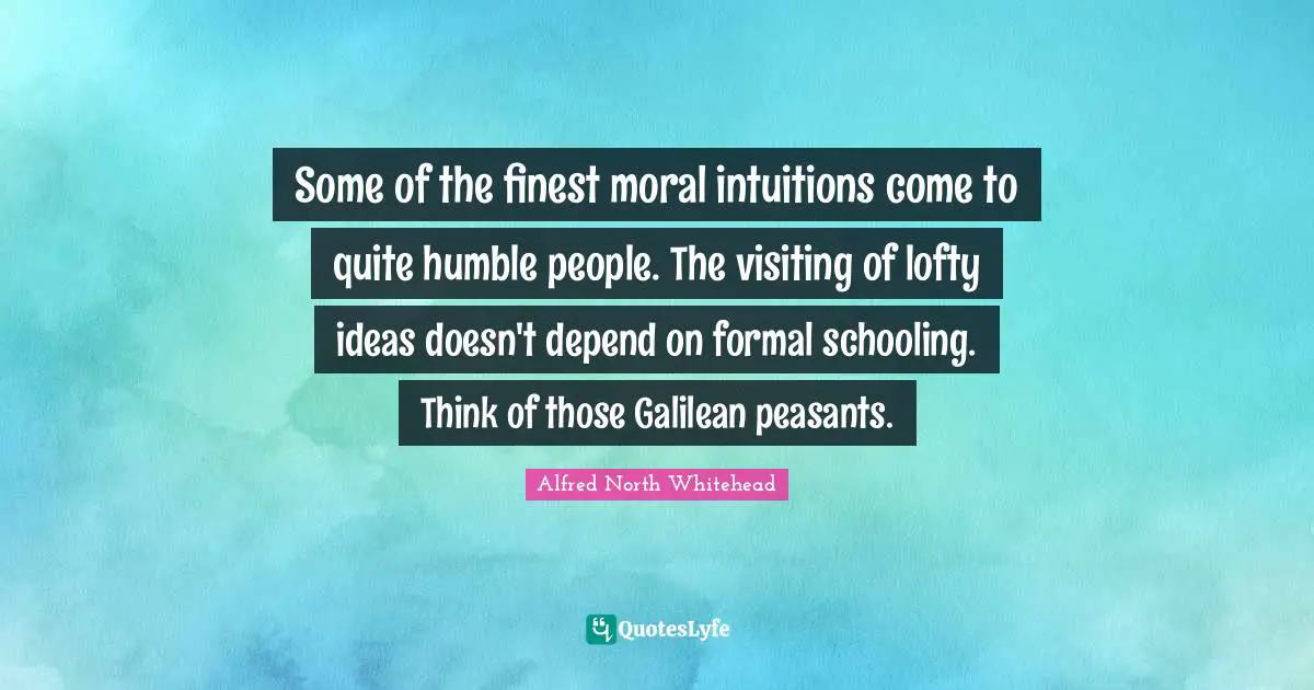 Some of the finest moral intuitions come to quite humble people. The visiting of lofty ideas doesn't depend on formal schooling. Think of those Galilean peasants.