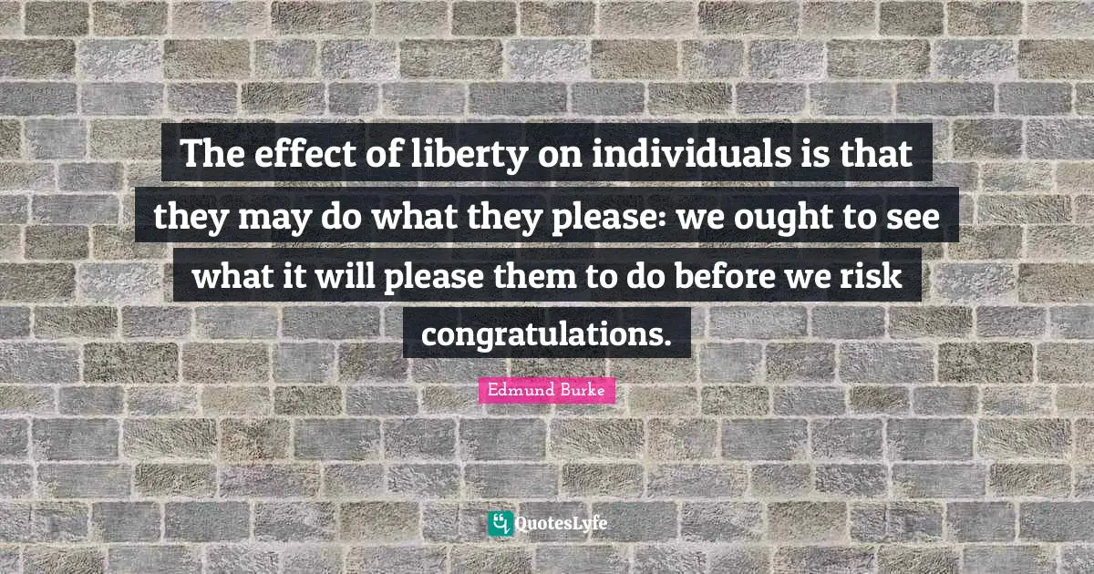 Edmund Burke Quotes: The effect of liberty on individuals is that they may do what they please: we ought to see what it will please them to do before we risk congratulations.