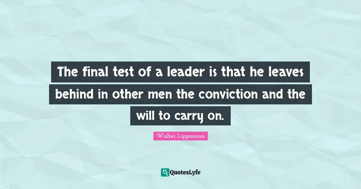 The final test of a leader is that he leaves behind in other men the conviction and the will to carry on.