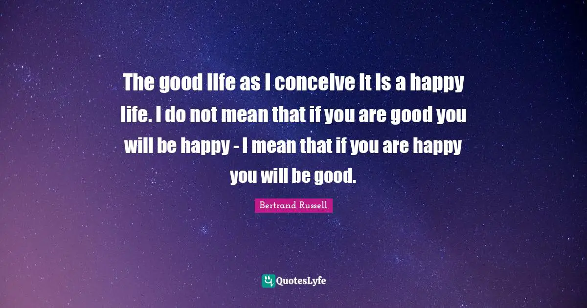The good life as I conceive it is a happy life. I do not mean that if you are good you will be happy - I mean that if you are happy you will be good.