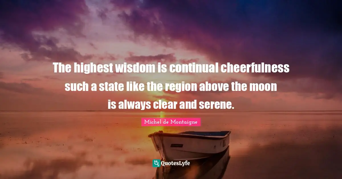 The highest wisdom is continual cheerfulness such a state like the region above the moon is always clear and serene.