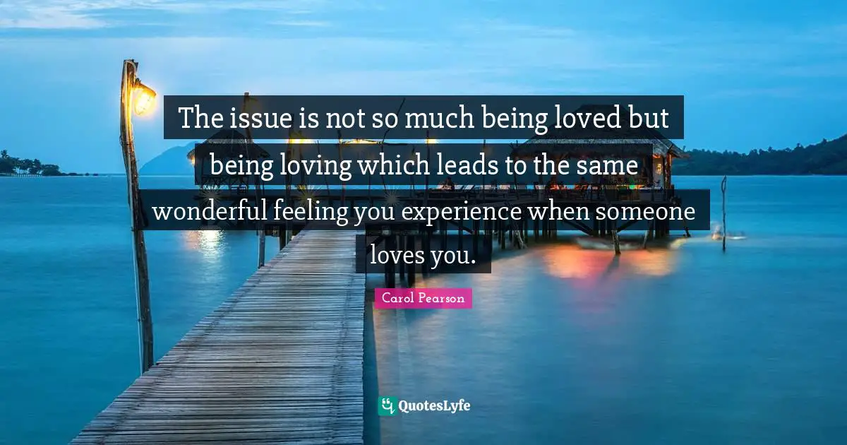 The issue is not so much being loved but being loving which leads to the same wonderful feeling you experience when someone loves you.
